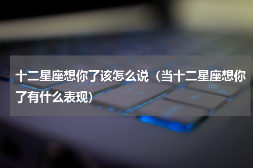 十二星座想你了该怎么说（当十二星座想你了有什么表现）
