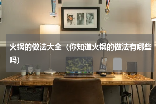 火锅的做法大全（你知道火锅的做法有哪些吗）