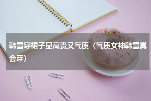 韩雪穿裙子显高贵又气质（气质女神韩雪真会穿）