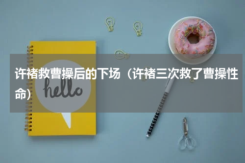 许褚救曹操后的下场（许褚三次救了曹操性命）