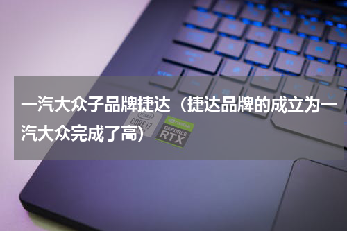 一汽大众子品牌捷达（捷达品牌的成立为一汽大众完成了高）