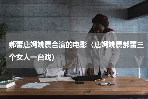 郝蕾唐嫣姚晨合演的电影（唐嫣姚晨郝蕾三个女人一台戏）