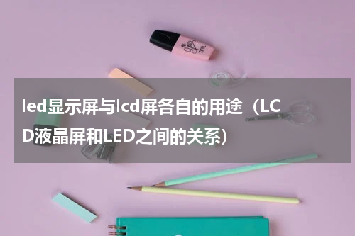 led显示屏与lcd屏各自的用途（LCD液晶屏和LED之间的关系）