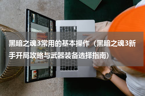 黑暗之魂3常用的基本操作（黑暗之魂3新手开局攻略与武器装备选择指南）