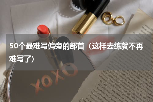 50个最难写偏旁的部首（这样去练就不再难写了）