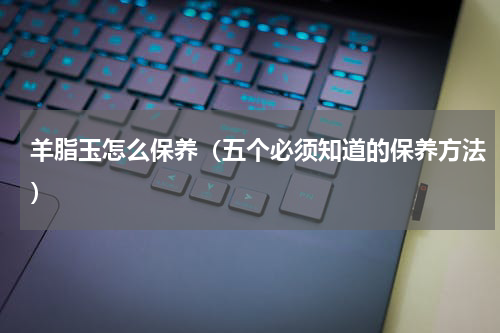 羊脂玉怎么保养（五个必须知道的保养方法）