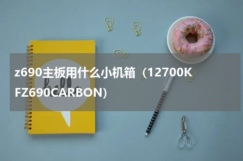 z690主板用什么小机箱（12700KFZ690CARBON）