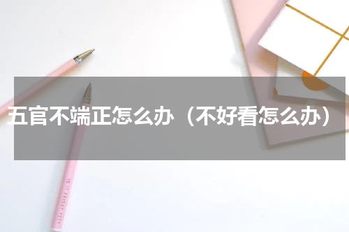 五官不端正怎么办（不好看怎么办）