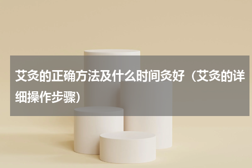 艾灸的正确方法及什么时间灸好（艾灸的详细操作步骤）