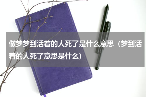 做梦梦到活着的人死了是什么意思（梦到活着的人死了意思是什么）