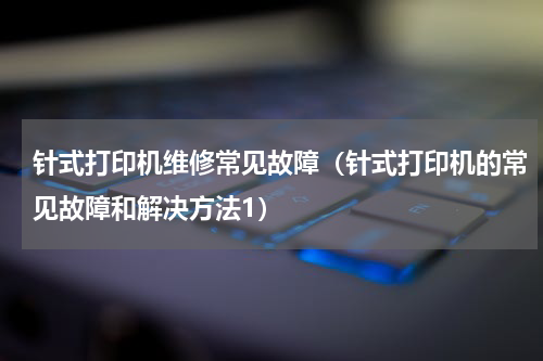 针式打印机维修常见故障（针式打印机的常见故障和解决方法1）