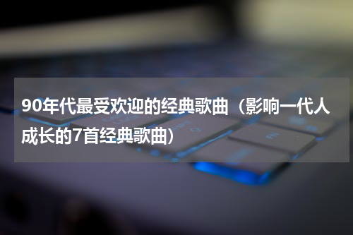 90年代最受欢迎的经典歌曲（影响一代人成长的7首经典歌曲）