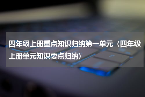 四年级上册重点知识归纳第一单元（四年级上册单元知识要点归纳）