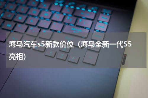 海马汽车s5新款价位（海马全新一代S5亮相）