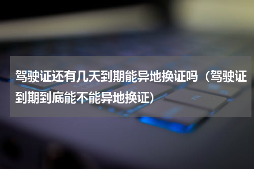 驾驶证还有几天到期能异地换证吗（驾驶证到期到底能不能异地换证）