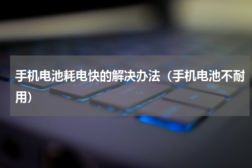 手机电池耗电快的解决办法（手机电池不耐用）