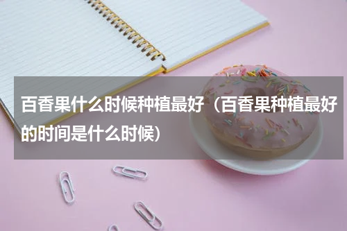 百香果什么时候种植最好（百香果种植最好的时间是什么时候）