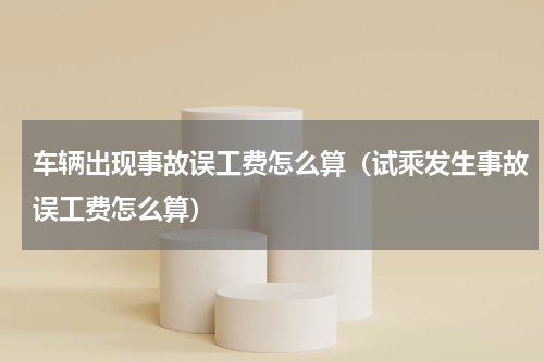 车辆出现事故误工费怎么算（试乘发生事故误工费怎么算）
