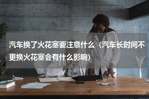 汽车换了火花塞要注意什么（汽车长时间不更换火花塞会有什么影响）