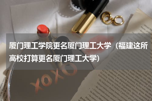 厦门理工学院更名厦门理工大学（福建这所高校打算更名厦门理工大学）