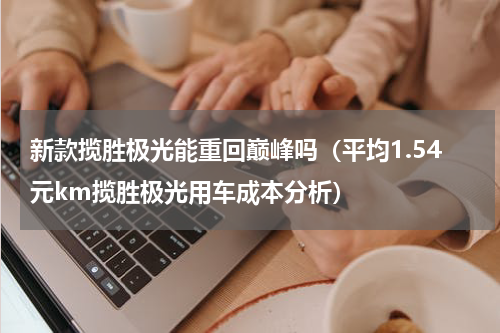 新款揽胜极光能重回巅峰吗（平均1.54元km揽胜极光用车成本分析）