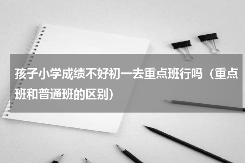 孩子小学成绩不好初一去重点班行吗（重点班和普通班的区别）