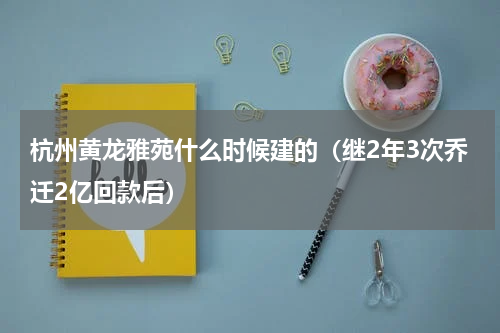 杭州黄龙雅苑什么时候建的（继2年3次乔迁2亿回款后）