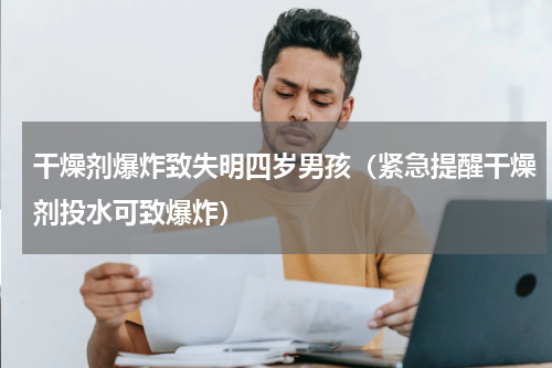 干燥剂爆炸致失明四岁男孩（紧急提醒干燥剂投水可致爆炸）