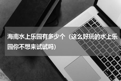 海南水上乐园有多少个（这么好玩的水上乐园你不想来试试吗）
