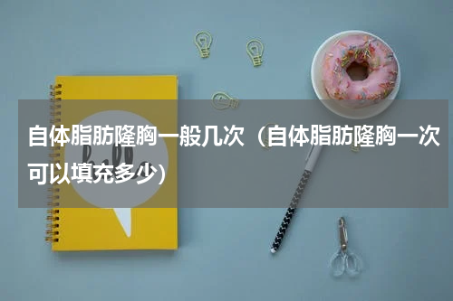 自体脂肪隆胸一般几次（自体脂肪隆胸一次可以填充多少）