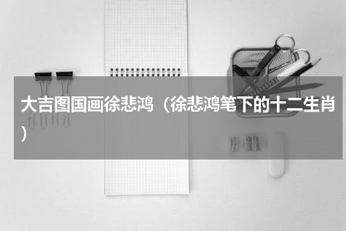 大吉图国画徐悲鸿（徐悲鸿笔下的十二生肖）