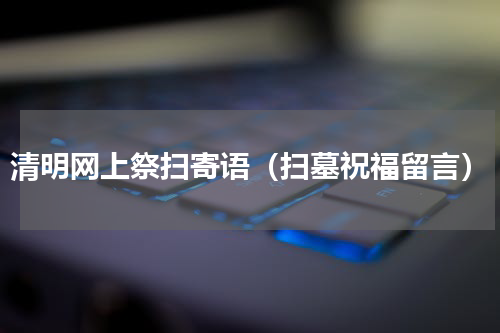 清明网上祭扫寄语（扫墓祝福留言）
