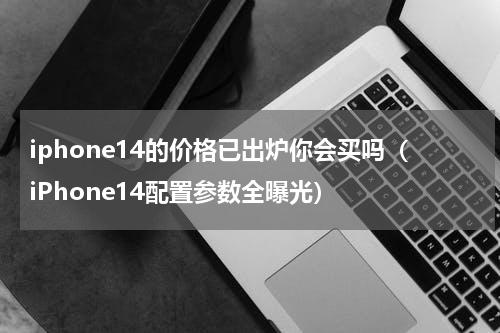 iphone14的价格已出炉你会买吗（iPhone14配置参数全曝光）