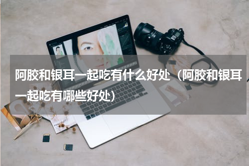 阿胶和银耳一起吃有什么好处（阿胶和银耳一起吃有哪些好处）