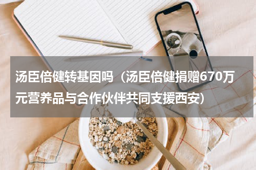 汤臣倍健转基因吗（汤臣倍健捐赠670万元营养品与合作伙伴共同支援西安）