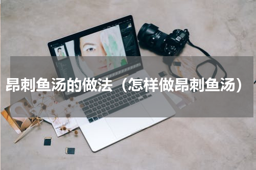 昂刺鱼汤的做法（怎样做昂刺鱼汤）
