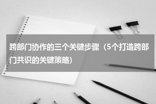 跨部门协作的三个关键步骤（5个打造跨部门共识的关键策略）