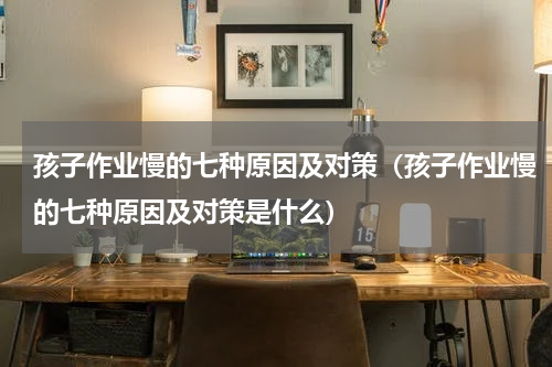 孩子作业慢的七种原因及对策（孩子作业慢的七种原因及对策是什么）