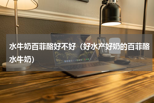 水牛奶百菲酪好不好（好水产好奶的百菲酪水牛奶）