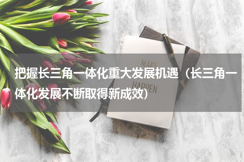 把握长三角一体化重大发展机遇（长三角一体化发展不断取得新成效）