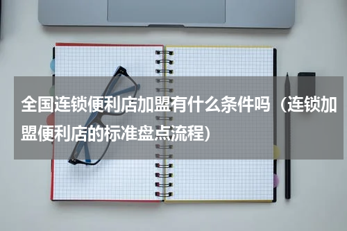 全国连锁便利店加盟有什么条件吗（连锁加盟便利店的标准盘点流程）