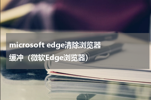 microsoft edge清除浏览器缓冲（微软Edge浏览器）
