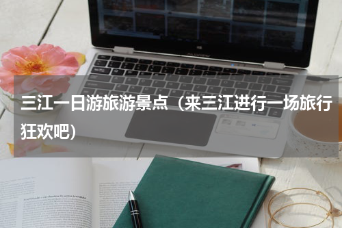 三江一日游旅游景点（来三江进行一场旅行狂欢吧）