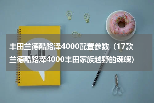丰田兰德酷路泽4000配置参数（17款兰德酷路泽4000丰田家族越野的魂魄）
