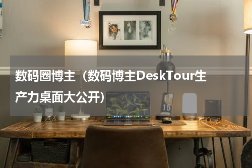 数码圈博主（数码博主DeskTour生产力桌面大公开）