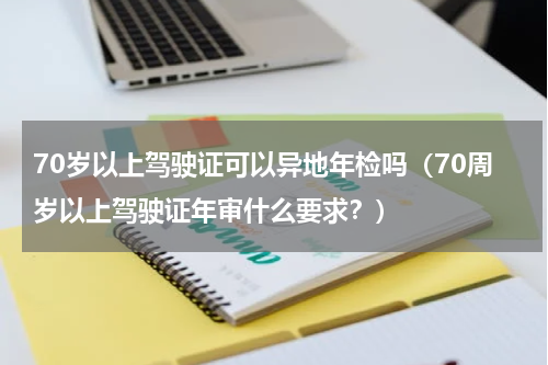 70岁以上驾驶证可以异地年检吗（70周岁以上驾驶证年审什么要求？）