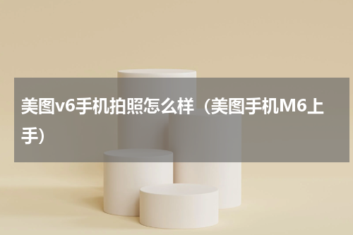 美图v6手机拍照怎么样（美图手机M6上手）