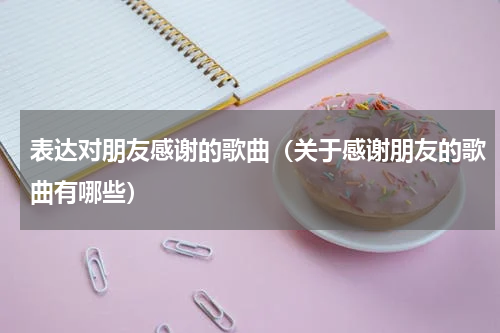 表达对朋友感谢的歌曲（关于感谢朋友的歌曲有哪些）