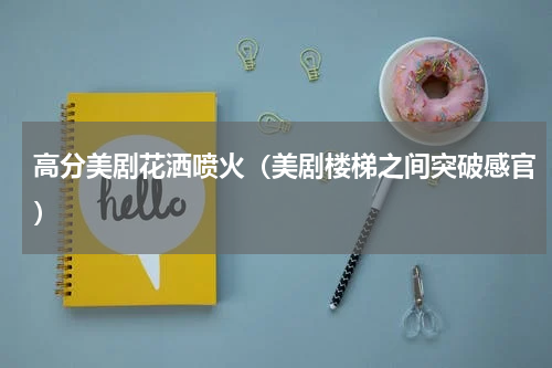 高分美剧花洒喷火（美剧楼梯之间突破感官）