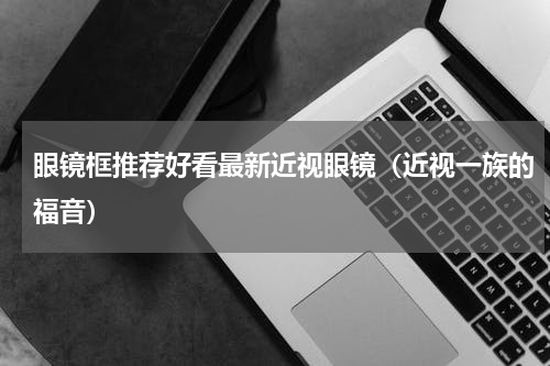 眼镜框推荐好看最新近视眼镜（近视一族的福音）